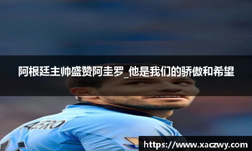 阿根廷主帅盛赞阿圭罗_他是我们的骄傲和希望