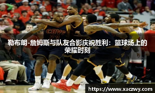 勒布朗-詹姆斯与队友合影庆祝胜利：篮球场上的荣耀时刻