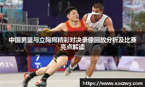 中国男篮与立陶宛精彩对决录像回放分析及比赛亮点解读