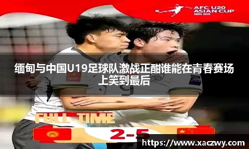 缅甸与中国U19足球队激战正酣谁能在青春赛场上笑到最后